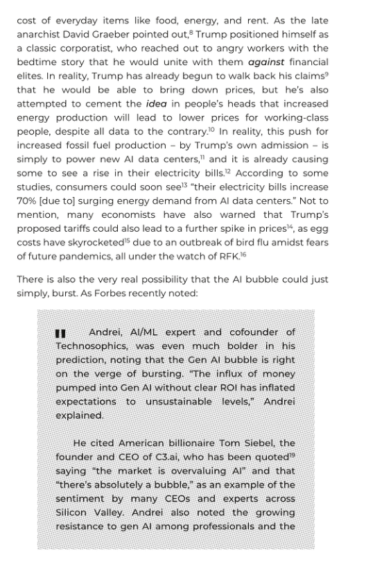 cost of everyday items like food, energy, and rent. As the late anarchist David Graeber pointed out Trump positioned himself as a classic corporatist, who reached out to angry workers with the beditime story that he would unite with them against financial elites. In reality, Trump has already begun to walk back his claims® that he would be able to bring down prices, but he’s also attempted to cement the idea in people’s heads that increased energy production will lead to lower prices for working-class people, despite all data to the contrary® In reality, this push for increased fossil fuel production - by Trump’s own admission - is simply to power new Al data centers," and it is already causing some to see a rise in their electricity bills? According to some studies, consumers could soon see’* “their electricity bills increase 70% [due to] surging energy demand from Al data centers” Not to mention, many economists have also warned that Trump’s proposed tariffs could also lead to a further spike in prices*, as egg costs have skyrocketed™ due to an outbreak of bird flu amidst fears of future pandemics, all under the watch of RFK’®  There is also the very real possibility that the Al bubble could just simply, burst. As Forbes recently noted:  Il Andrei, AIML expert and cofounder of Technosophics, was even much bolder in his prediction, noting that the Gen Al bubble is right on the verge of bursting. “The influx of money pumped into Gen Al without clear ROI has inflated expectations to unsustainable levels” Andrei explained.  He cited American billionaire Tom Siebel, the founder and CEO of C3.ai, who has been quoted” saying “the market is overvaluing AI* and that “there’s absolutely a bubble,” as an example of the sentiment by many CEOs and experts across Silicon Valley. Andrei also noted the growing resistance to gen Al among professionals and the 